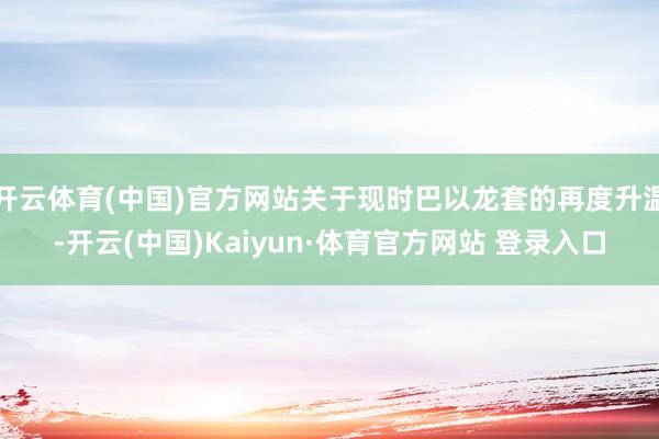 开云体育(中国)官方网站关于现时巴以龙套的再度升温-开云(中国)Kaiyun·体育官方网站 登录入口