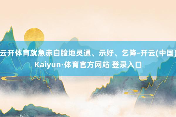云开体育就急赤白脸地灵通、示好、乞降-开云(中国)Kaiyun·体育官方网站 登录入口