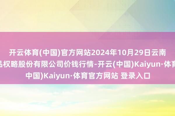 开云体育(中国)官方网站2024年10月29日云南昆明呈贡龙城农居品权略股份有限公司价钱行情-开云(中国)Kaiyun·体育官方网站 登录入口