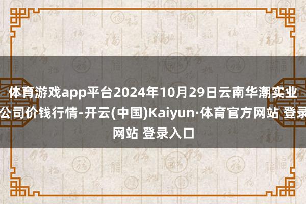 体育游戏app平台2024年10月29日云南华潮实业有限公司价钱行情-开云(中国)Kaiyun·体育官方网站 登录入口