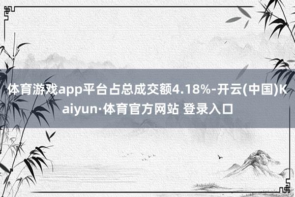 体育游戏app平台占总成交额4.18%-开云(中国)Kaiyun·体育官方网站 登录入口