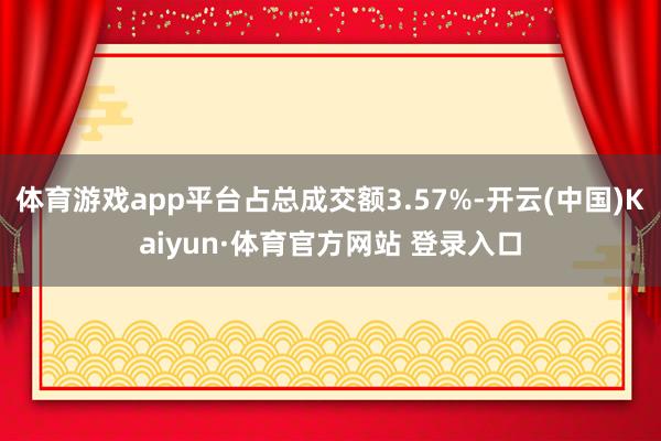 体育游戏app平台占总成交额3.57%-开云(中国)Kaiyun·体育官方网站 登录入口