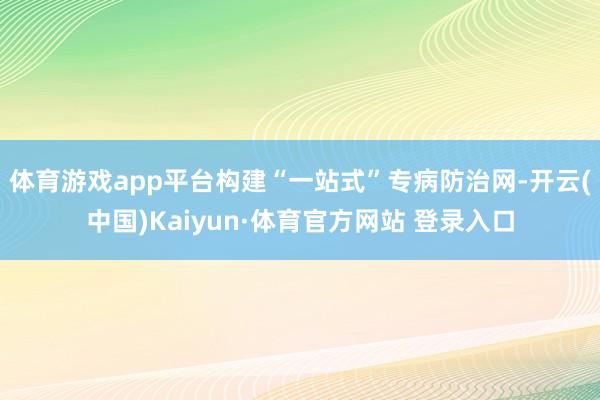 体育游戏app平台构建“一站式”专病防治网-开云(中国)Kaiyun·体育官方网站 登录入口