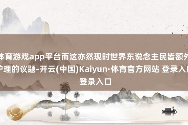 体育游戏app平台而这亦然现时世界东说念主民皆额外护理的议题-开云(中国)Kaiyun·体育官方网站 登录入口