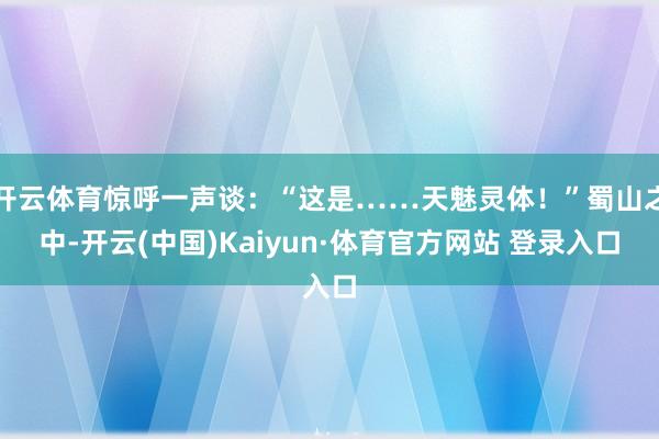 开云体育惊呼一声谈：“这是……天魅灵体！”蜀山之中-开云(中国)Kaiyun·体育官方网站 登录入口