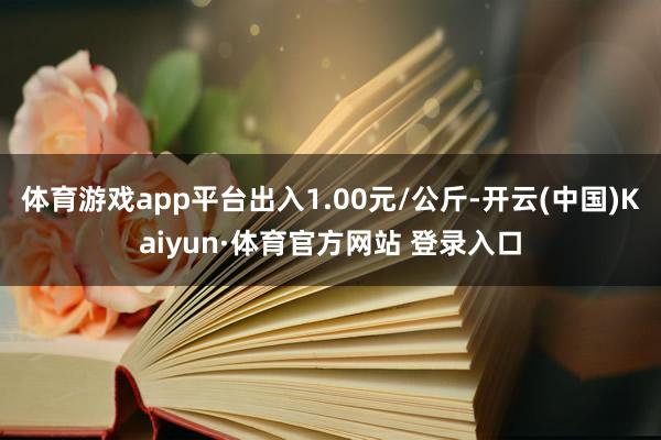 体育游戏app平台出入1.00元/公斤-开云(中国)Kaiyun·体育官方网站 登录入口