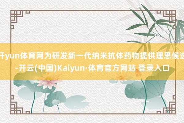 开yun体育网为研发新一代纳米抗体药物提供理思候选-开云(中国)Kaiyun·体育官方网站 登录入口