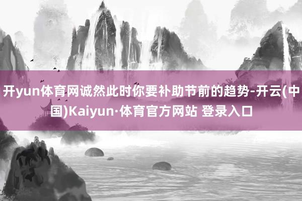 开yun体育网诚然此时你要补助节前的趋势-开云(中国)Kaiyun·体育官方网站 登录入口