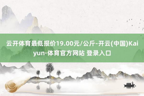 云开体育最低报价19.00元/公斤-开云(中国)Kaiyun·体育官方网站 登录入口