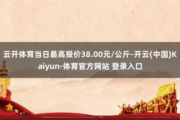 云开体育当日最高报价38.00元/公斤-开云(中国)Kaiyun·体育官方网站 登录入口
