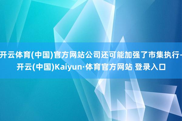 开云体育(中国)官方网站公司还可能加强了市集执行-开云(中国)Kaiyun·体育官方网站 登录入口
