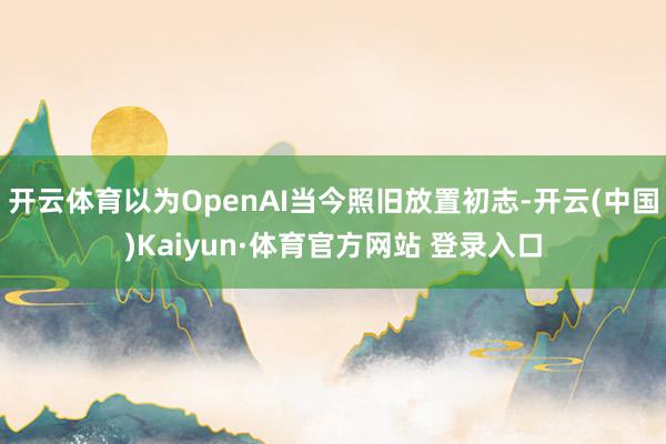 开云体育以为OpenAI当今照旧放置初志-开云(中国)Kaiyun·体育官方网站 登录入口