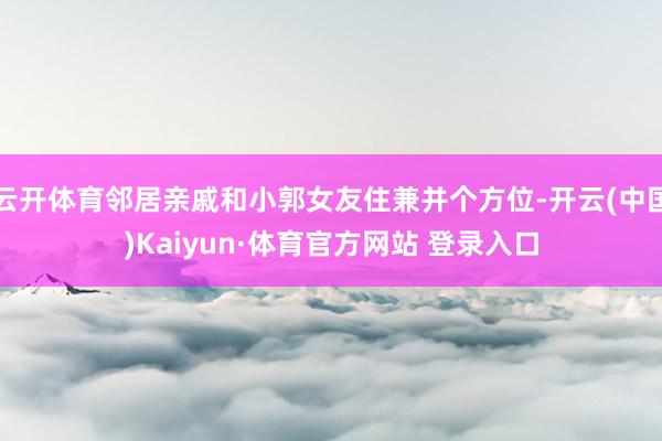 云开体育邻居亲戚和小郭女友住兼并个方位-开云(中国)Kaiyun·体育官方网站 登录入口