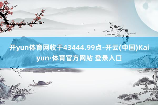 开yun体育网收于43444.99点-开云(中国)Kaiyun·体育官方网站 登录入口