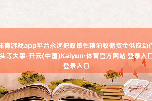 体育游戏app平台永远把政策性粮油收储资金供应动作头等大事-开云(中国)Kaiyun·体育官方网站 登录入口