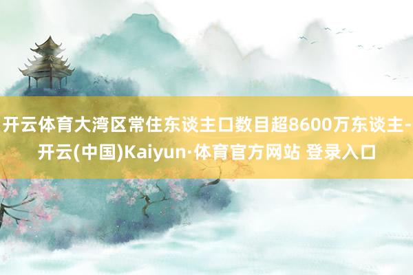 开云体育大湾区常住东谈主口数目超8600万东谈主-开云(中国)Kaiyun·体育官方网站 登录入口