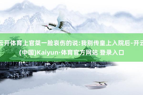 云开体育上官桀一脸哀伤的说:我别传皇上入院后-开云(中国)Kaiyun·体育官方网站 登录入口