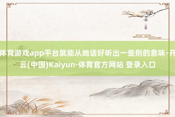 体育游戏app平台就能从她话好听出一些别的意味-开云(中国)Kaiyun·体育官方网站 登录入口