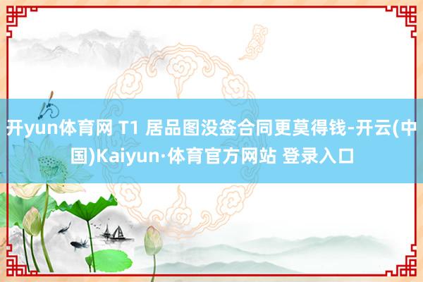 开yun体育网 T1 居品图没签合同更莫得钱-开云(中国)Kaiyun·体育官方网站 登录入口