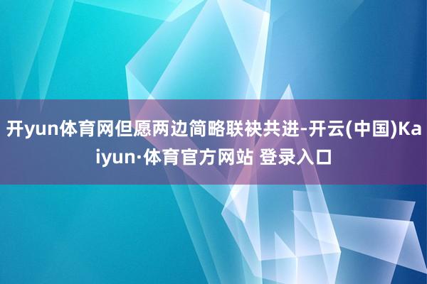 开yun体育网但愿两边简略联袂共进-开云(中国)Kaiyun·体育官方网站 登录入口
