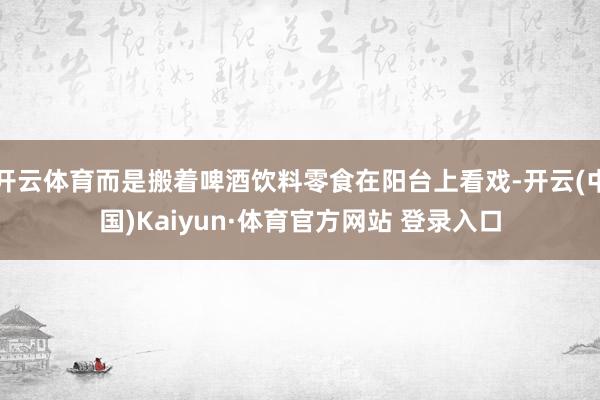 开云体育而是搬着啤酒饮料零食在阳台上看戏-开云(中国)Kaiyun·体育官方网站 登录入口