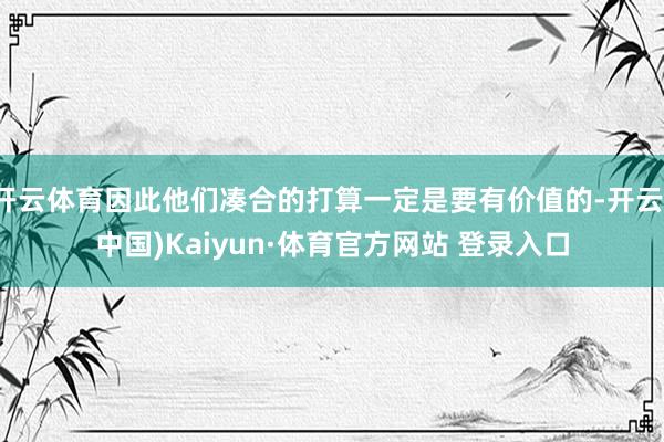 开云体育因此他们凑合的打算一定是要有价值的-开云(中国)Kaiyun·体育官方网站 登录入口