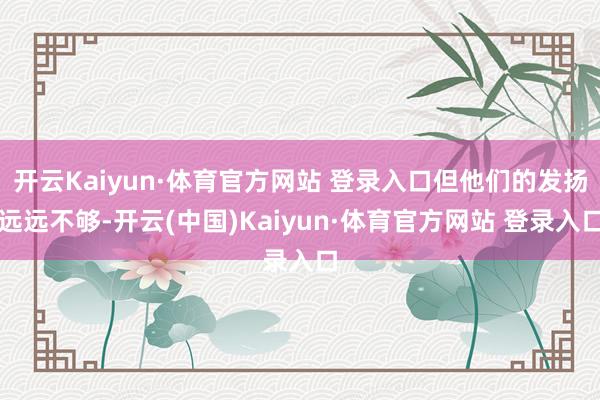 开云Kaiyun·体育官方网站 登录入口但他们的发扬远远不够-开云(中国)Kaiyun·体育官方网站 登录入口