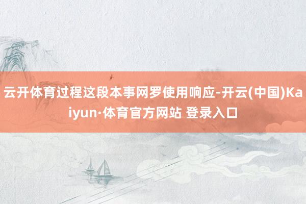 云开体育过程这段本事网罗使用响应-开云(中国)Kaiyun·体育官方网站 登录入口