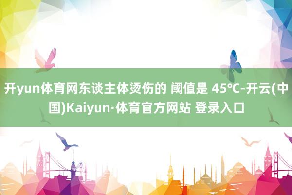 开yun体育网东谈主体烫伤的 阈值是 45℃-开云(中国)Kaiyun·体育官方网站 登录入口