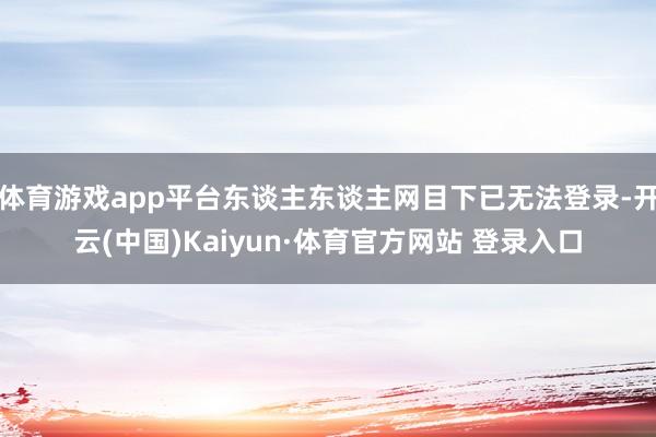 体育游戏app平台东谈主东谈主网目下已无法登录-开云(中国)Kaiyun·体育官方网站 登录入口