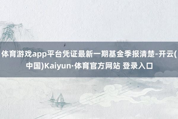 体育游戏app平台凭证最新一期基金季报清楚-开云(中国)Kaiyun·体育官方网站 登录入口