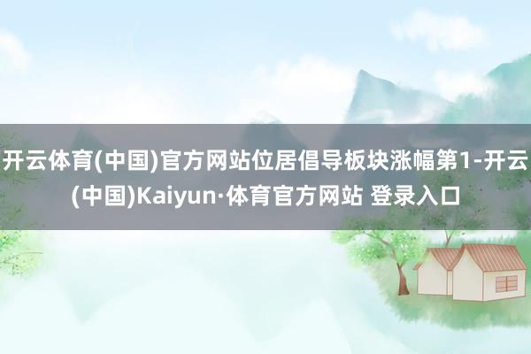 开云体育(中国)官方网站位居倡导板块涨幅第1-开云(中国)Kaiyun·体育官方网站 登录入口