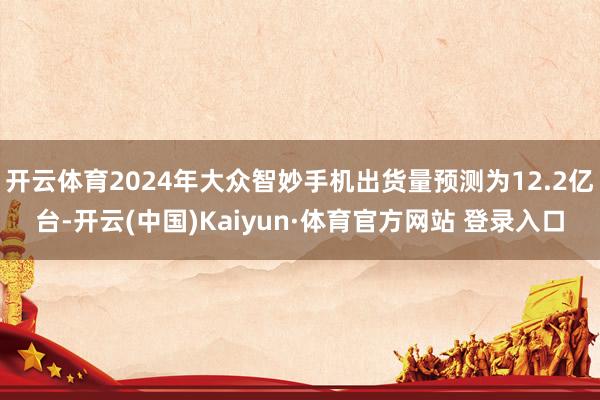 开云体育2024年大众智妙手机出货量预测为12.2亿台-开云(中国)Kaiyun·体育官方网站 登录入口