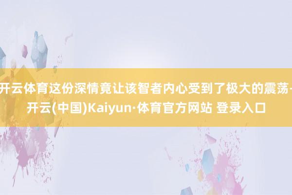 开云体育这份深情竟让该智者内心受到了极大的震荡-开云(中国)Kaiyun·体育官方网站 登录入口