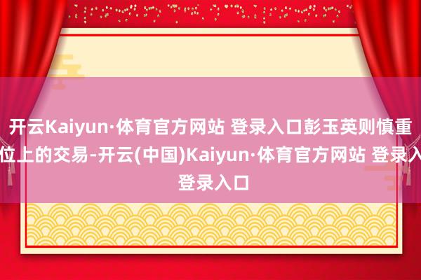 开云Kaiyun·体育官方网站 登录入口彭玉英则慎重摊位上的交易-开云(中国)Kaiyun·体育官方网站 登录入口