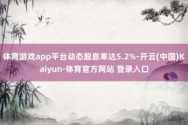 体育游戏app平台动态股息率达5.2%-开云(中国)Kaiyun·体育官方网站 登录入口