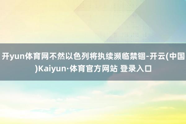 开yun体育网不然以色列将执续濒临禁锢-开云(中国)Kaiyun·体育官方网站 登录入口