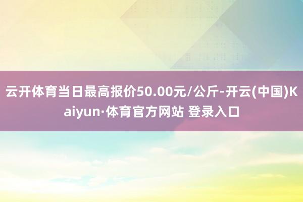 云开体育当日最高报价50.00元/公斤-开云(中国)Kaiyun·体育官方网站 登录入口