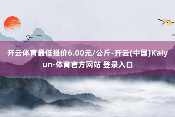 开云体育最低报价6.00元/公斤-开云(中国)Kaiyun·体育官方网站 登录入口