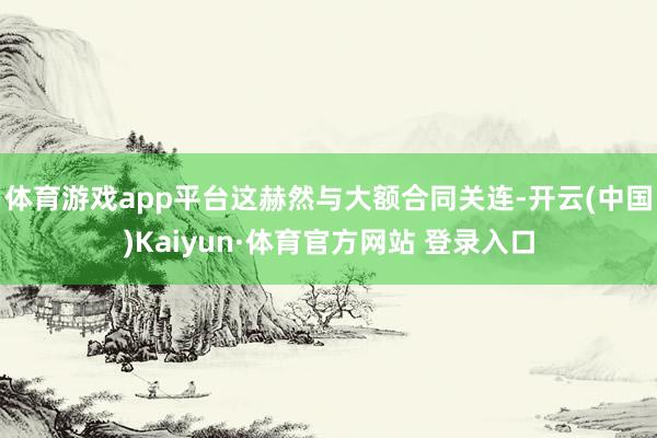 体育游戏app平台这赫然与大额合同关连-开云(中国)Kaiyun·体育官方网站 登录入口