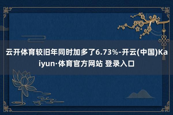 云开体育较旧年同时加多了6.73%-开云(中国)Kaiyun·体育官方网站 登录入口