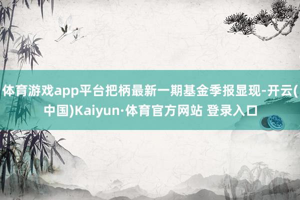 体育游戏app平台把柄最新一期基金季报显现-开云(中国)Kaiyun·体育官方网站 登录入口