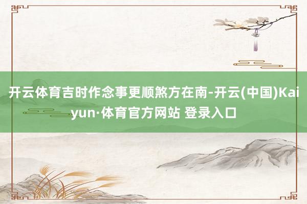 开云体育吉时作念事更顺煞方在南-开云(中国)Kaiyun·体育官方网站 登录入口
