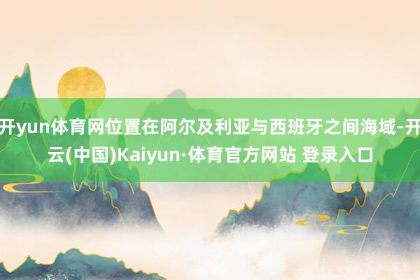 开yun体育网位置在阿尔及利亚与西班牙之间海域-开云(中国)Kaiyun·体育官方网站 登录入口