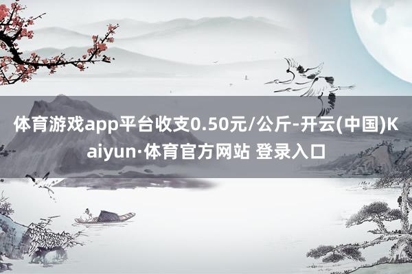 体育游戏app平台收支0.50元/公斤-开云(中国)Kaiyun·体育官方网站 登录入口