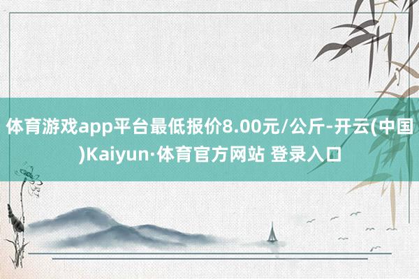体育游戏app平台最低报价8.00元/公斤-开云(中国)Kaiyun·体育官方网站 登录入口