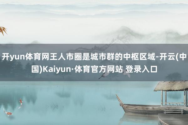 开yun体育网王人市圈是城市群的中枢区域-开云(中国)Kaiyun·体育官方网站 登录入口