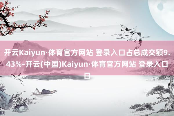 开云Kaiyun·体育官方网站 登录入口占总成交额9.43%-开云(中国)Kaiyun·体育官方网站 登录入口