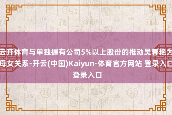 云开体育与单独握有公司5%以上股份的推动吴春艳为母女关系-开云(中国)Kaiyun·体育官方网站 登录入口