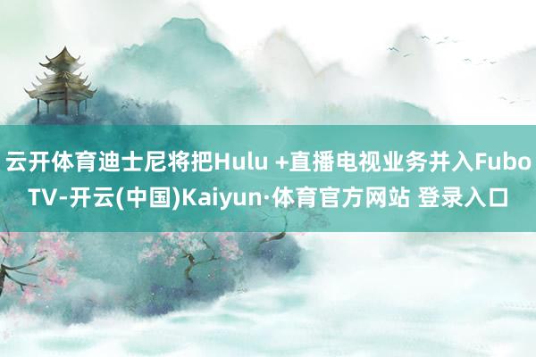 云开体育迪士尼将把Hulu +直播电视业务并入FuboTV-开云(中国)Kaiyun·体育官方网站 登录入口
